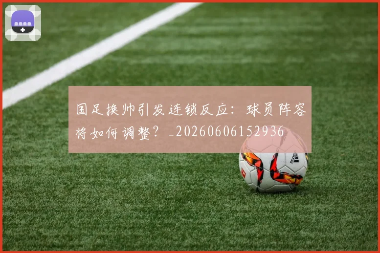 国足换帅引发连锁反应：球员阵容将如何调整？_20260606152936