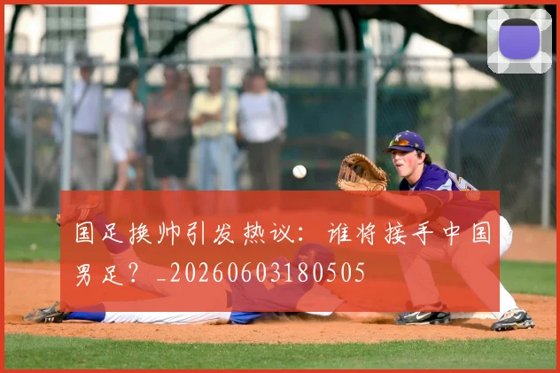 国足换帅引发热议：谁将接手中国男足？_20260603180505