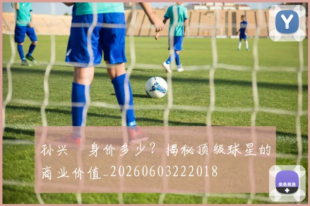 孙兴慜身价多少？揭秘顶级球星的商业价值_20260603222018