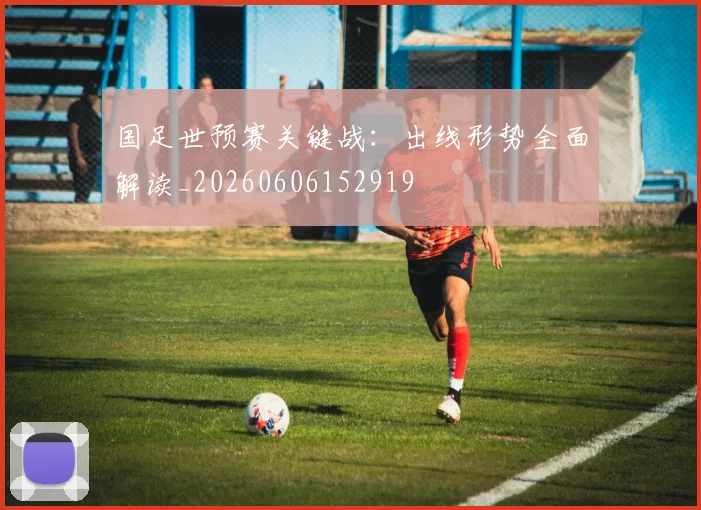 国足世预赛关键战：出线形势全面解读_20260606152919