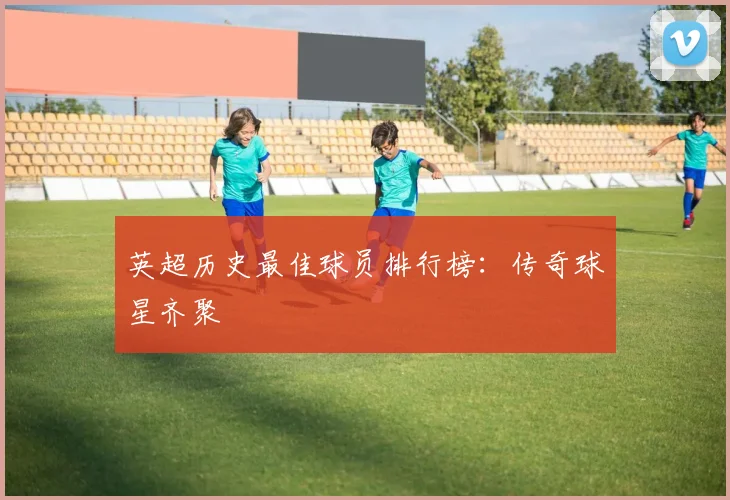 英超历史最佳球员排行榜：传奇球星齐聚