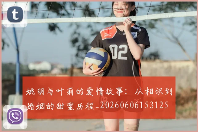 姚明与叶莉的爱情故事：从相识到婚姻的甜蜜历程_20260606153125
