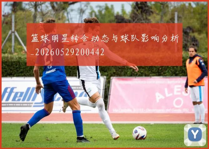 篮球明星转会动态与球队影响分析_20260529200442