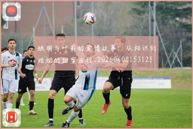 姚明与叶莉的爱情故事：从相识到婚姻的甜蜜历程_20260606153125