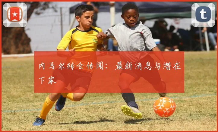 内马尔转会传闻:最新消息与潜在下家