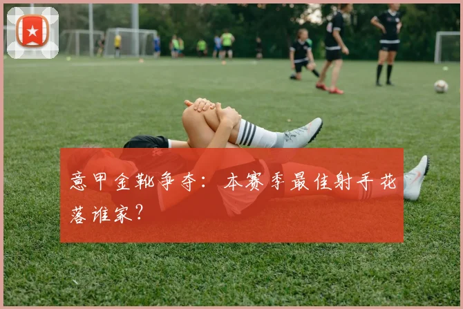意甲金靴争夺：本赛季最佳射手花落谁家？