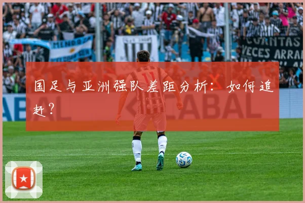 国足与亚洲强队差距分析：如何追赶？