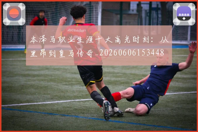 本泽马职业生涯十大高光时刻：从里昂到皇马传奇_20260606153448