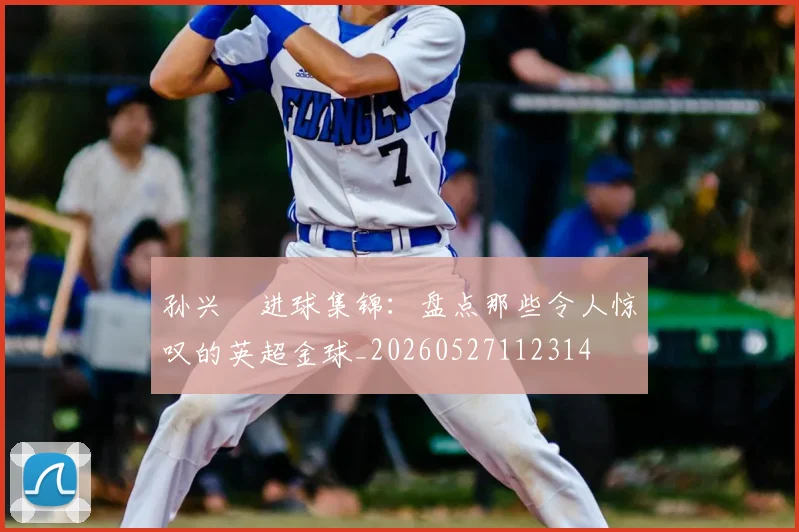 孙兴慜进球集锦：盘点那些令人惊叹的英超金球_20260527112314