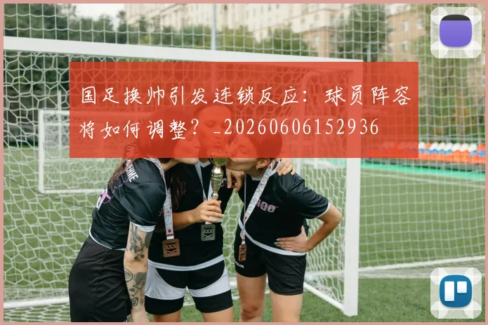 国足换帅引发连锁反应：球员阵容将如何调整？_20260606152936