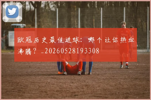 欧冠历史最佳进球:哪个让你热血沸腾?_20260528193308