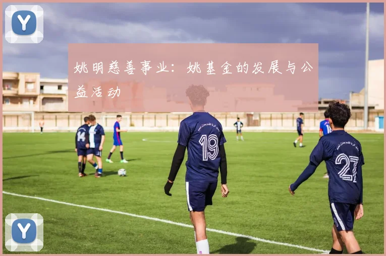 姚明慈善事业：姚基金的发展与公益活动