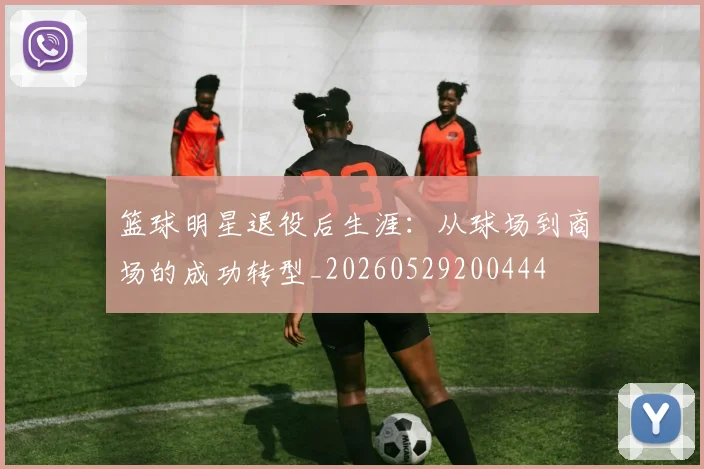 篮球明星退役后生涯：从球场到商场的成功转型_20260529200444
