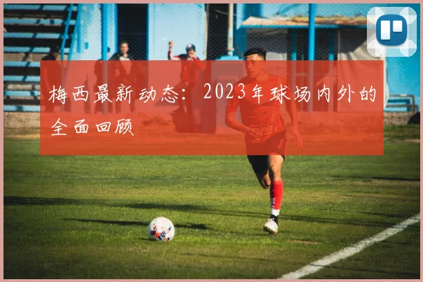 梅西最新动态：2023年球场内外的全面回顾