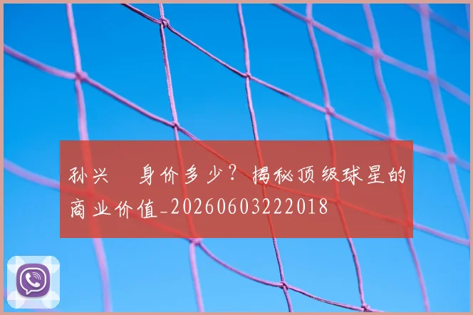 孙兴慜身价多少？揭秘顶级球星的商业价值_20260603222018