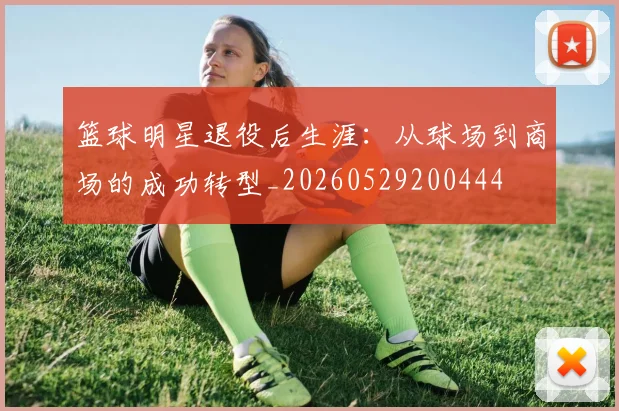 篮球明星退役后生涯：从球场到商场的成功转型_20260529200444
