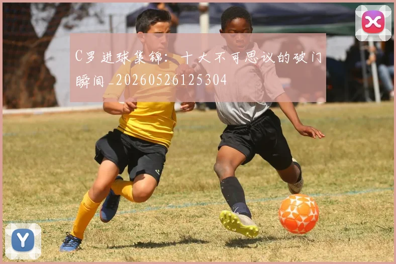 C罗进球集锦：十大不可思议的破门瞬间_20260526125304