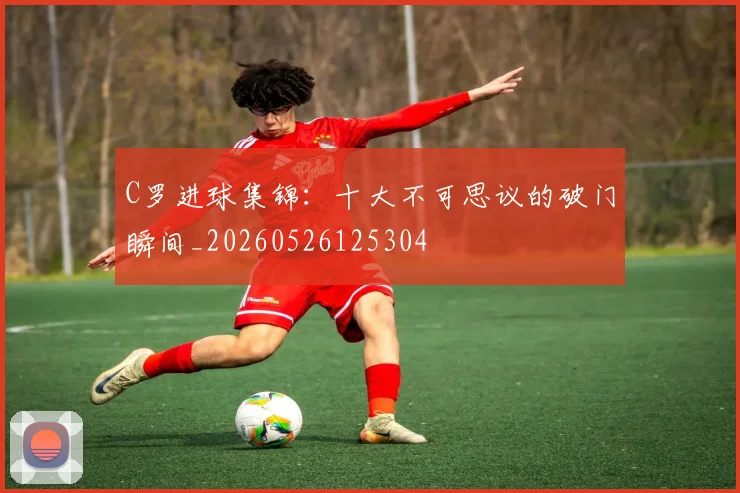 C罗进球集锦：十大不可思议的破门瞬间_20260526125304